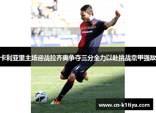 卡利亚里主场迎战拉齐奥争夺三分全力以赴挑战意甲强敌