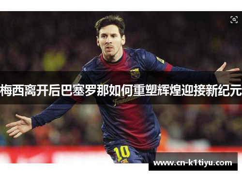 梅西离开后巴塞罗那如何重塑辉煌迎接新纪元