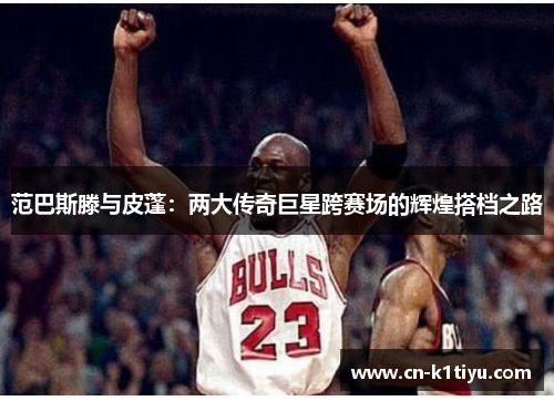 范巴斯滕与皮蓬：两大传奇巨星跨赛场的辉煌搭档之路