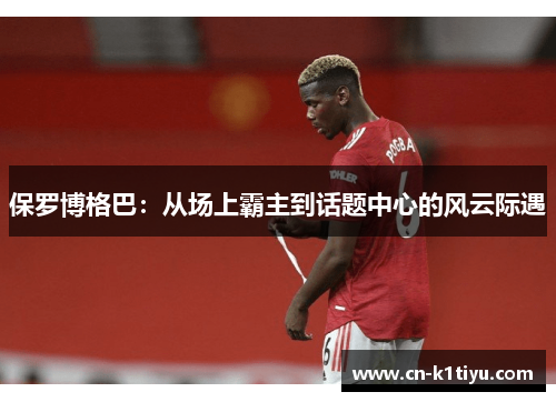 保罗博格巴：从场上霸主到话题中心的风云际遇