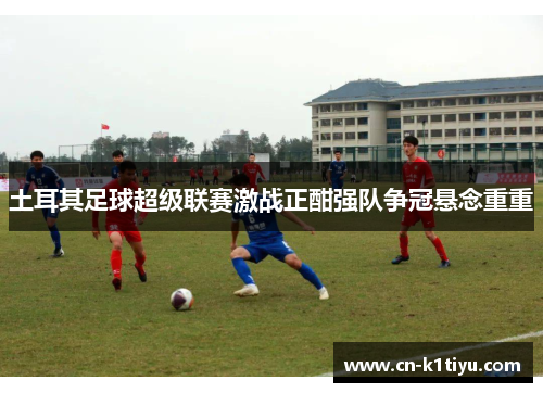土耳其足球超级联赛激战正酣强队争冠悬念重重
